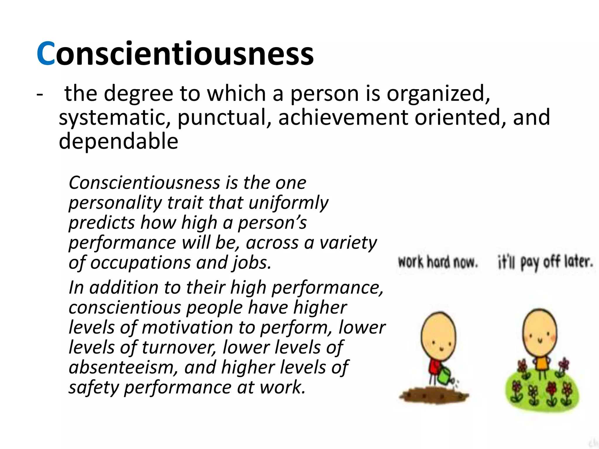 Conscientiousness
- the degree to which a person is organized,
systematic, punctual, achievement oriented, and
dependable
Conscientiousness is the one
personality trait that uniformly
predicts how high a person’s
performance will be, across a variety
of occupations and jobs.
In addition to their high performance,
conscientious people have higher
levels of motivation to perform, lower
levels of turnover, lower levels of
absenteeism, and higher levels of
safety performance at work.
 
