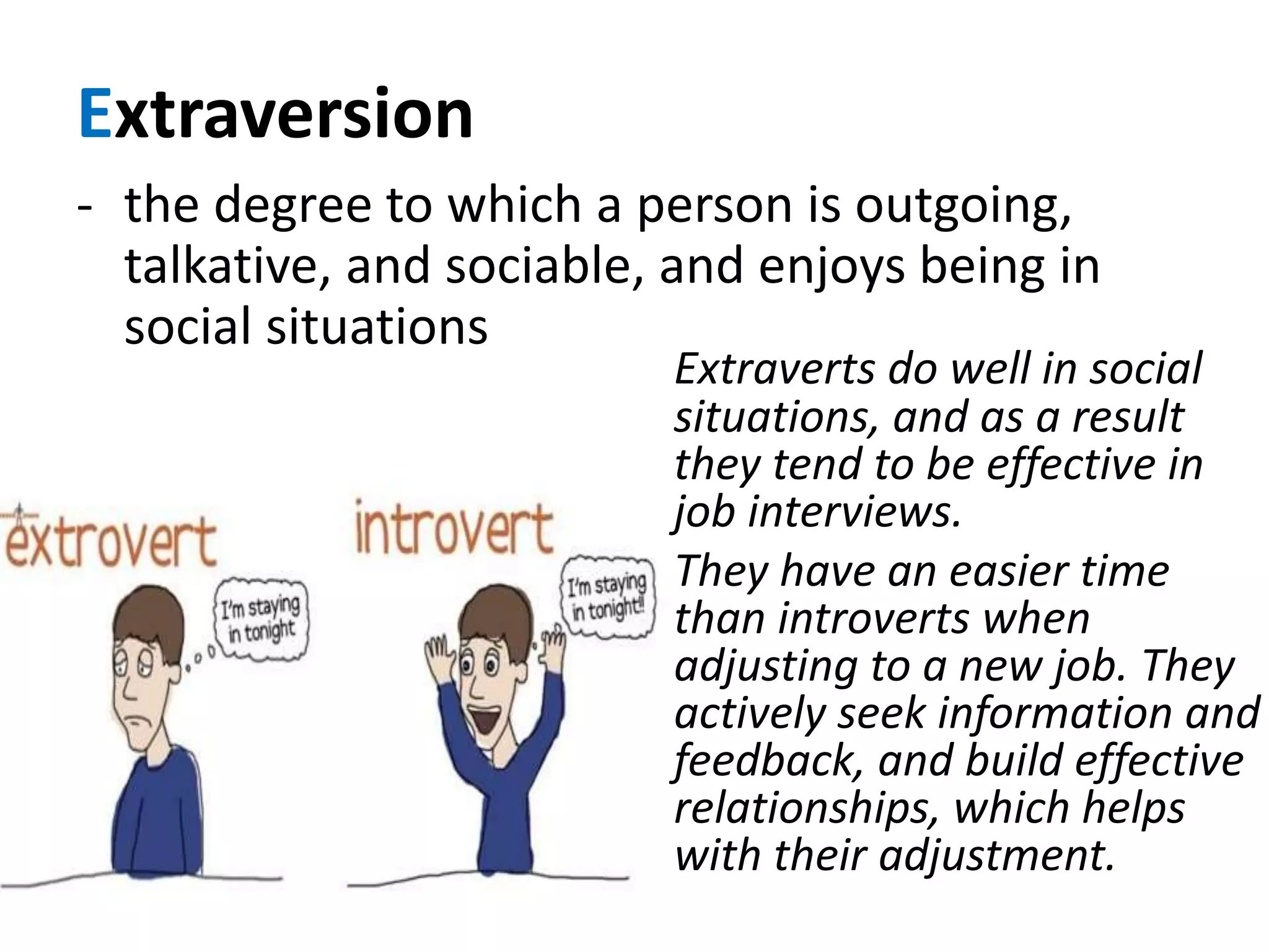 Extraversion
- the degree to which a person is outgoing,
talkative, and sociable, and enjoys being in
social situations
Extraverts do well in social
situations, and as a result
they tend to be effective in
job interviews.
They have an easier time
than introverts when
adjusting to a new job. They
actively seek information and
feedback, and build effective
relationships, which helps
with their adjustment.
 