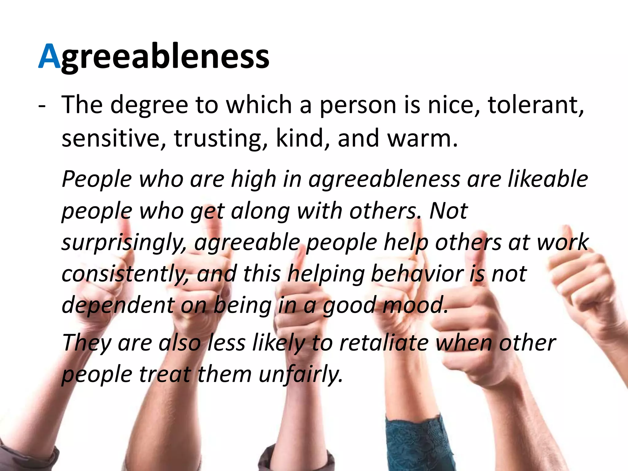 Agreeableness
- The degree to which a person is nice, tolerant,
sensitive, trusting, kind, and warm.
People who are high in agreeableness are likeable
people who get along with others. Not
surprisingly, agreeable people help others at work
consistently, and this helping behavior is not
dependent on being in a good mood.
They are also less likely to retaliate when other
people treat them unfairly.
 