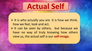 Actual Self
 It is who actually you are. It is how we think,
how we feel, look and act.
 It can be seen by others, but because we
have no way of truly knowing how others
view us, the actual self is our self-image.
 