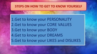 STEPS ON HOW TO GET TO KNOW YOURSELF
1.Get to know your PERSONALITY
2.Get to know your CORE VALUES
3.Get to know your BODY
4.Get to know your DREAMS
5.Get to know your LIKES and DISLIKES
 