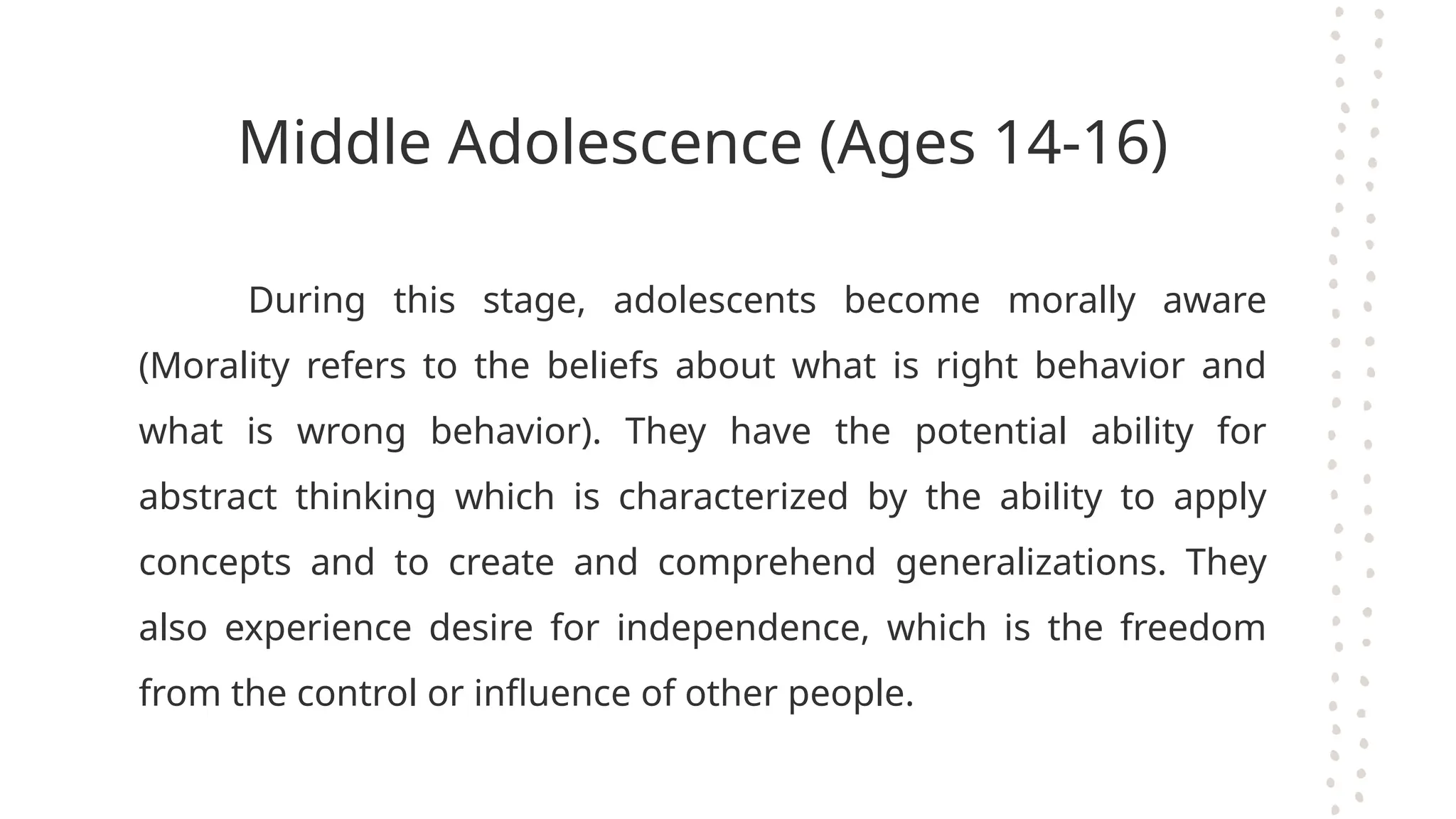 Middle Adolescence (Ages 14-16)
During this stage, adolescents become morally aware
(Morality refers to the beliefs about what is right behavior and
what is wrong behavior). They have the potential ability for
abstract thinking which is characterized by the ability to apply
concepts and to create and comprehend generalizations. They
also experience desire for independence, which is the freedom
from the control or influence of other people.
 