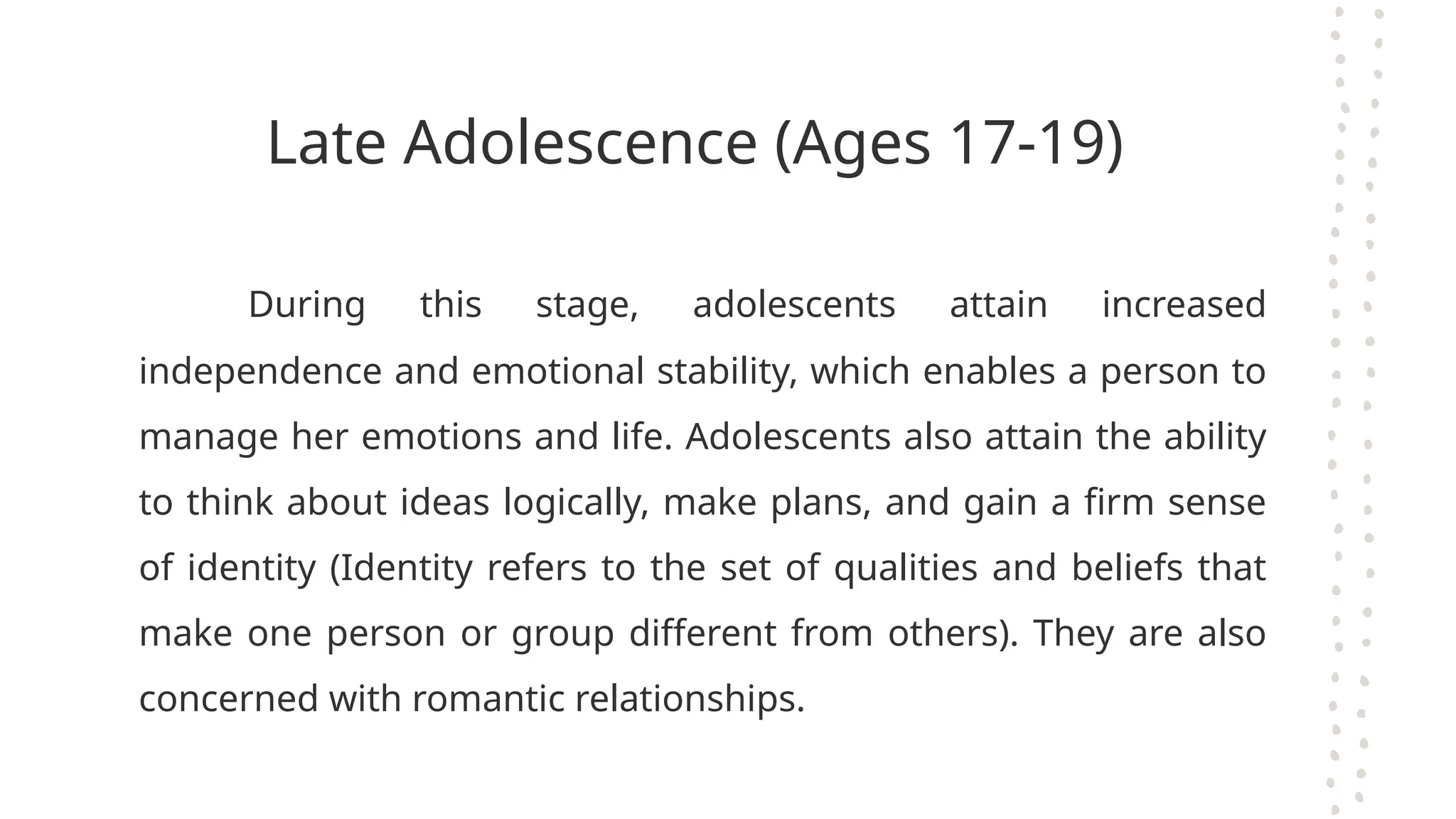 Late Adolescence (Ages 17-19)
During this stage, adolescents attain increased
independence and emotional stability, which enables a person to
manage her emotions and life. Adolescents also attain the ability
to think about ideas logically, make plans, and gain a firm sense
of identity (Identity refers to the set of qualities and beliefs that
make one person or group different from others). They are also
concerned with romantic relationships.
 
