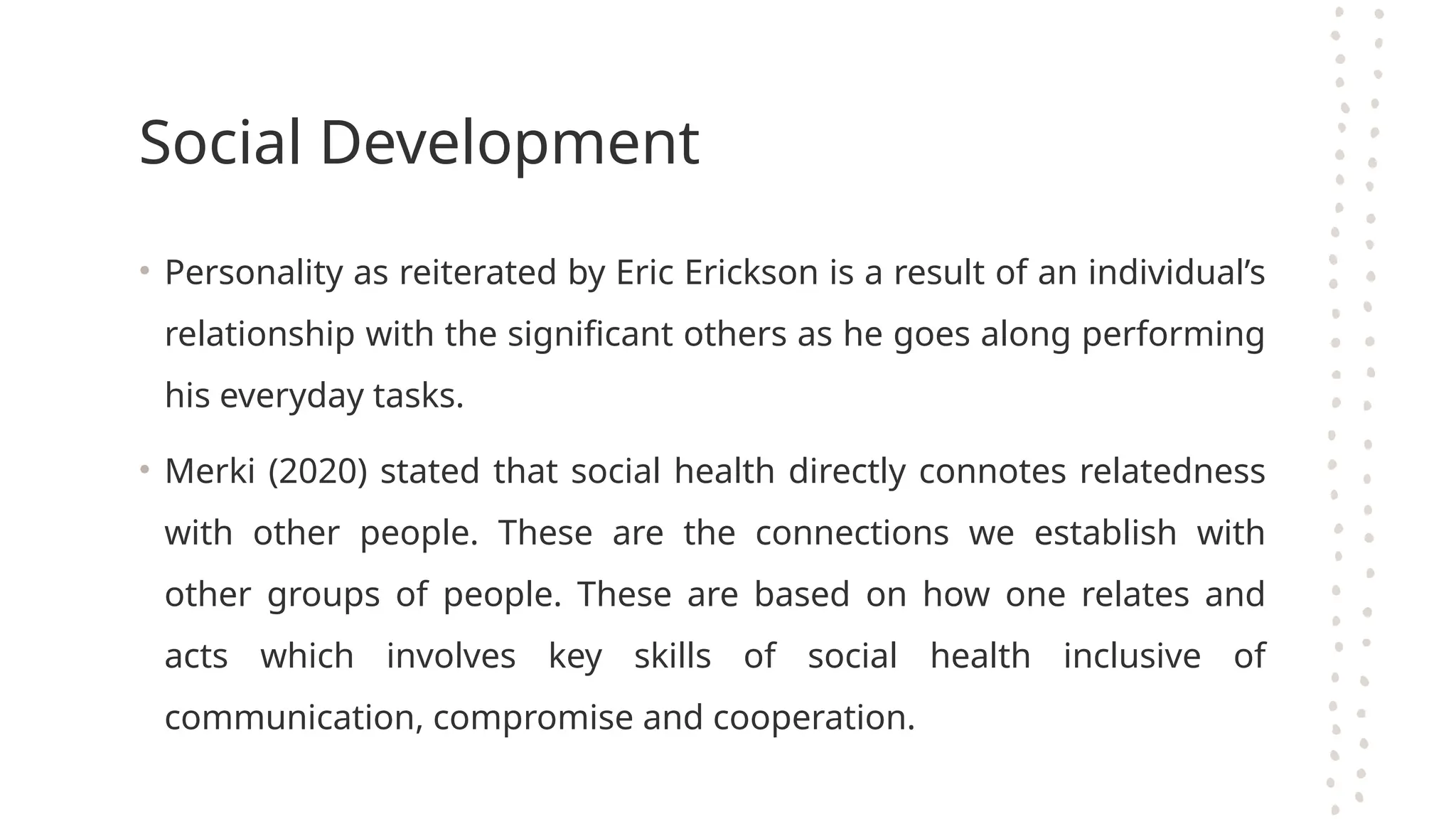 Social Development
• Personality as reiterated by Eric Erickson is a result of an individual’s
relationship with the significant others as he goes along performing
his everyday tasks.
• Merki (2020) stated that social health directly connotes relatedness
with other people. These are the connections we establish with
other groups of people. These are based on how one relates and
acts which involves key skills of social health inclusive of
communication, compromise and cooperation.
 
