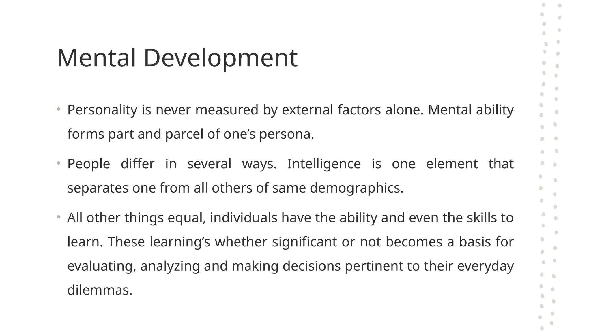 Mental Development
• Personality is never measured by external factors alone. Mental ability
forms part and parcel of one’s persona.
• People differ in several ways. Intelligence is one element that
separates one from all others of same demographics.
• All other things equal, individuals have the ability and even the skills to
learn. These learning’s whether significant or not becomes a basis for
evaluating, analyzing and making decisions pertinent to their everyday
dilemmas.
 
