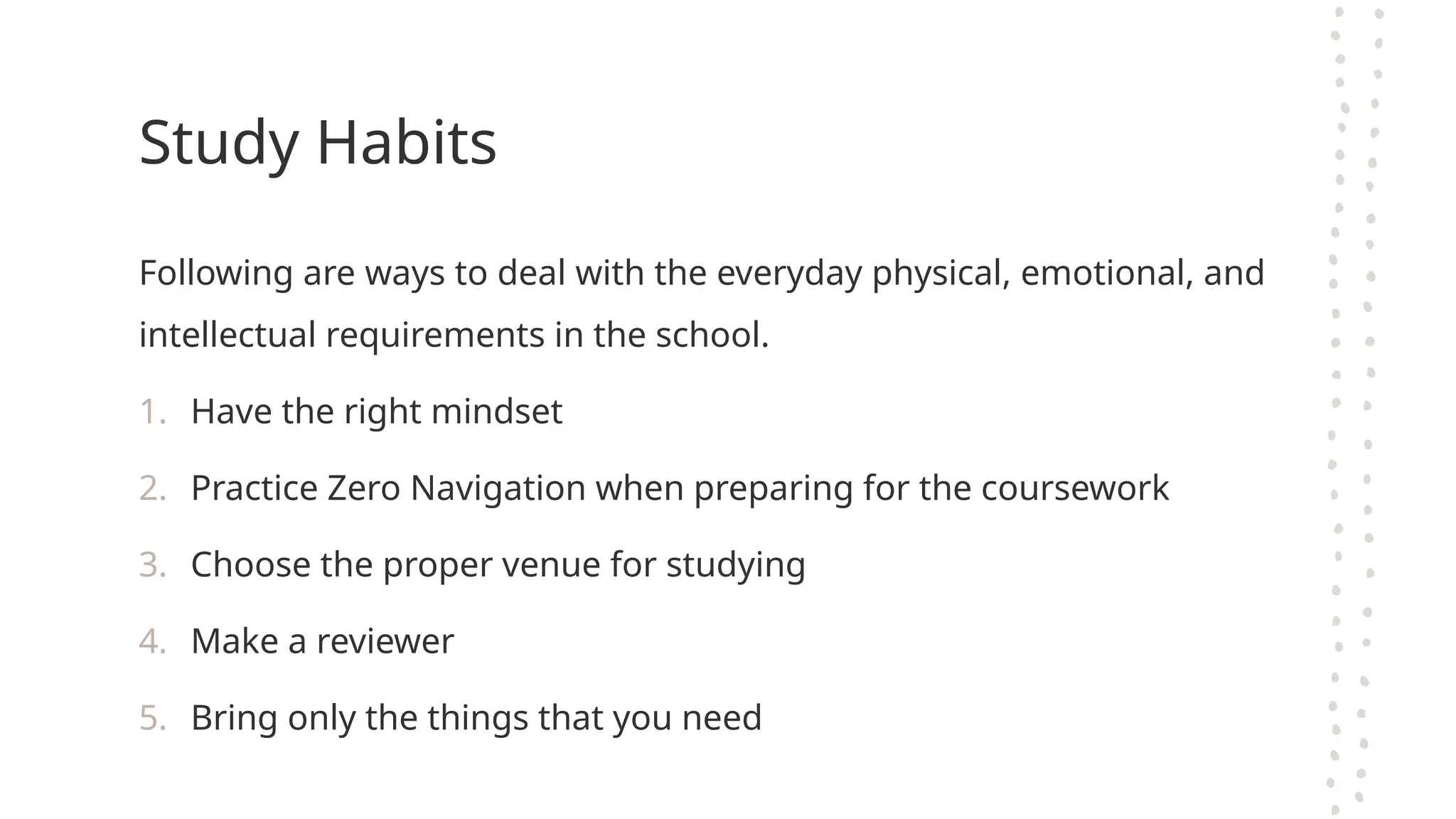 Study Habits
Following are ways to deal with the everyday physical, emotional, and
intellectual requirements in the school.
1. Have the right mindset
2. Practice Zero Navigation when preparing for the coursework
3. Choose the proper venue for studying
4. Make a reviewer
5. Bring only the things that you need
 