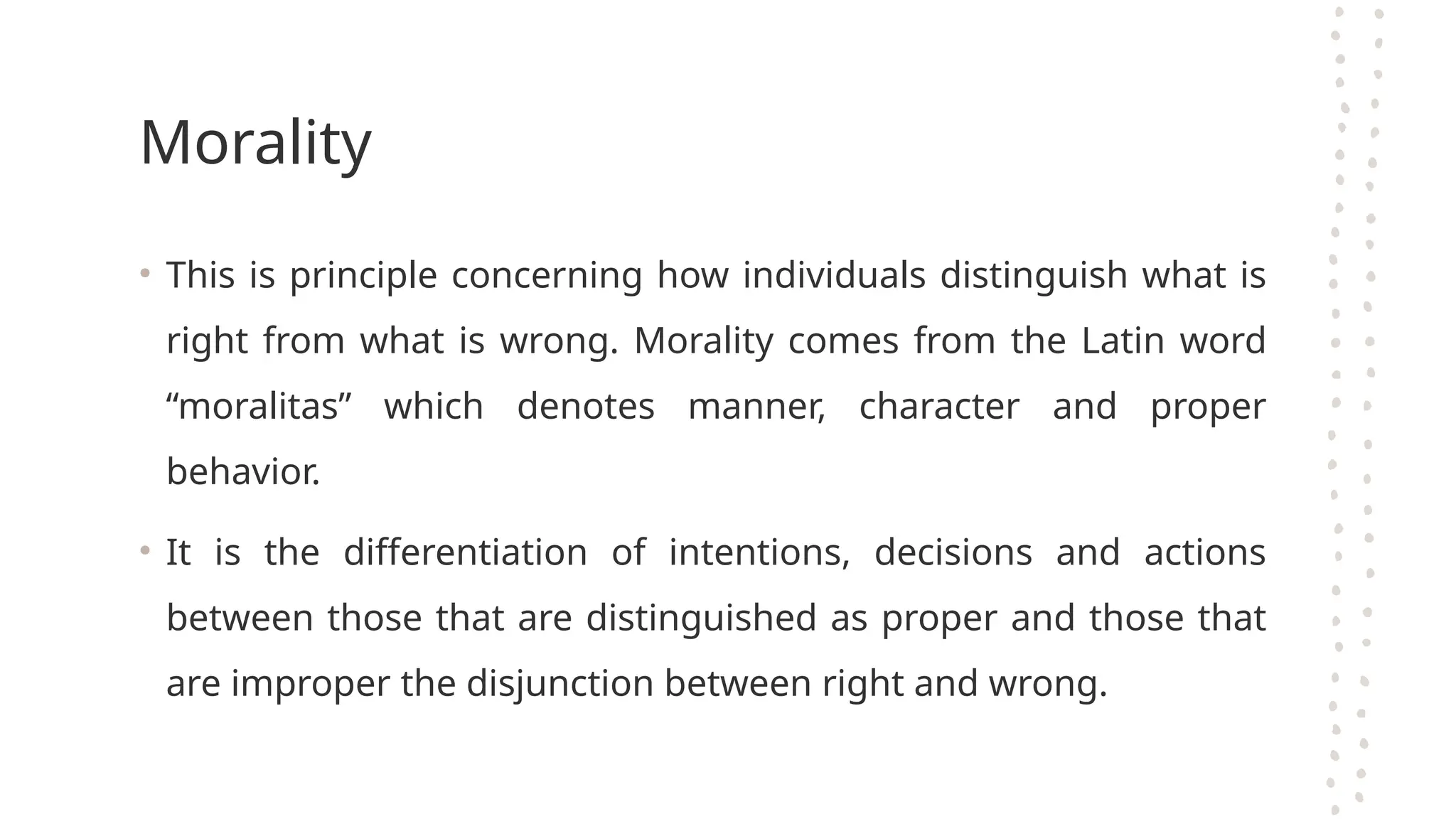 Morality
• This is principle concerning how individuals distinguish what is
right from what is wrong. Morality comes from the Latin word
“moralitas” which denotes manner, character and proper
behavior.
• It is the differentiation of intentions, decisions and actions
between those that are distinguished as proper and those that
are improper the disjunction between right and wrong.
 