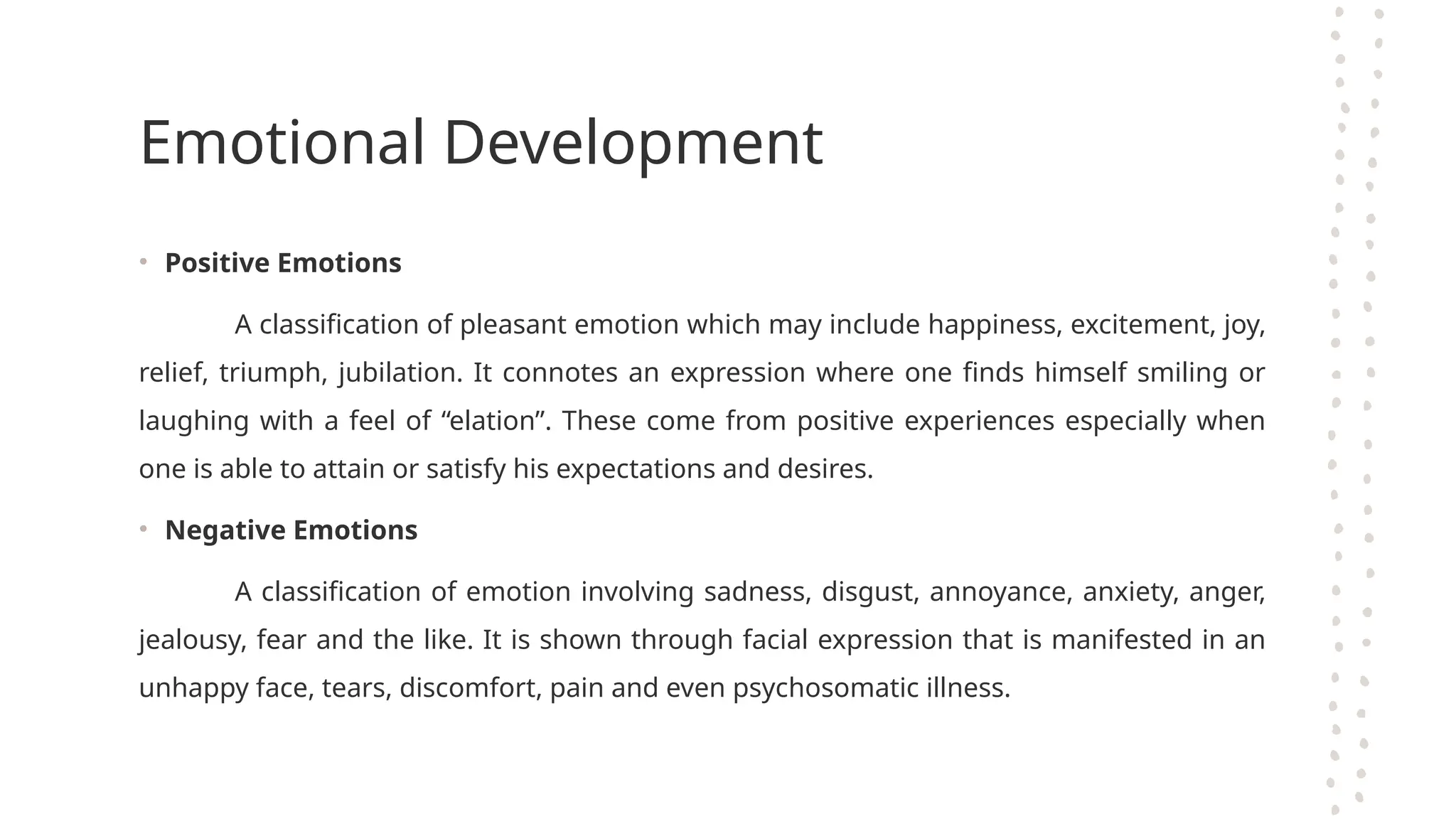 Emotional Development
• Positive Emotions
A classification of pleasant emotion which may include happiness, excitement, joy,
relief, triumph, jubilation. It connotes an expression where one finds himself smiling or
laughing with a feel of “elation”. These come from positive experiences especially when
one is able to attain or satisfy his expectations and desires.
• Negative Emotions
A classification of emotion involving sadness, disgust, annoyance, anxiety, anger,
jealousy, fear and the like. It is shown through facial expression that is manifested in an
unhappy face, tears, discomfort, pain and even psychosomatic illness.
 