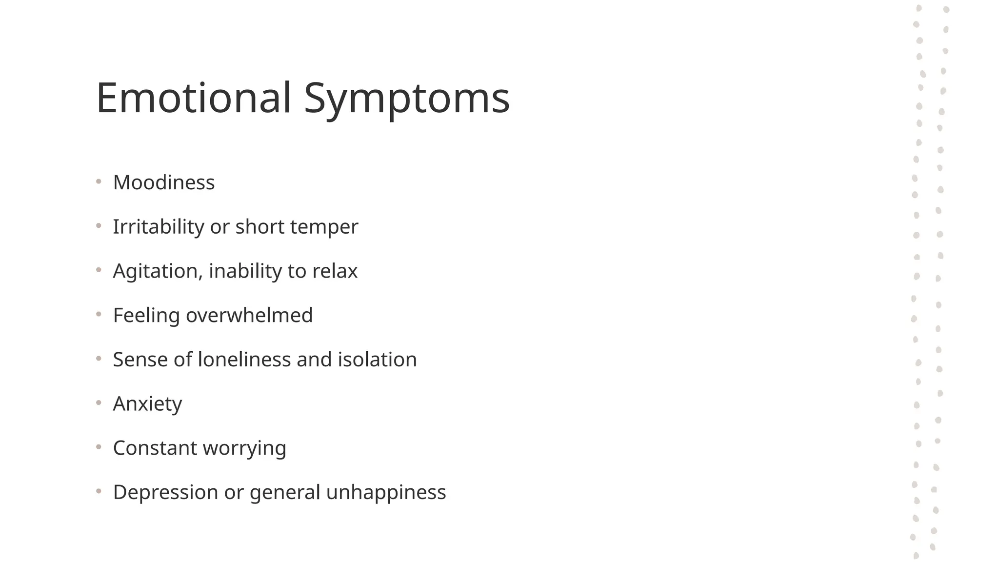 Emotional Symptoms
• Moodiness
• Irritability or short temper
• Agitation, inability to relax
• Feeling overwhelmed
• Sense of loneliness and isolation
• Anxiety
• Constant worrying
• Depression or general unhappiness
 