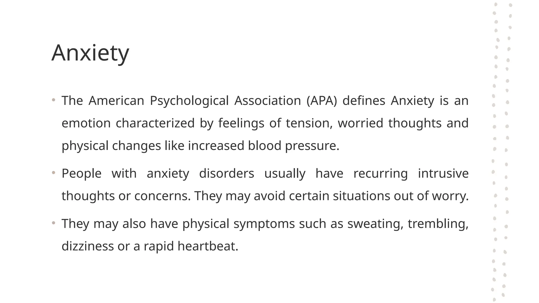 Anxiety
• The American Psychological Association (APA) defines Anxiety is an
emotion characterized by feelings of tension, worried thoughts and
physical changes like increased blood pressure.
• People with anxiety disorders usually have recurring intrusive
thoughts or concerns. They may avoid certain situations out of worry.
• They may also have physical symptoms such as sweating, trembling,
dizziness or a rapid heartbeat.
 
