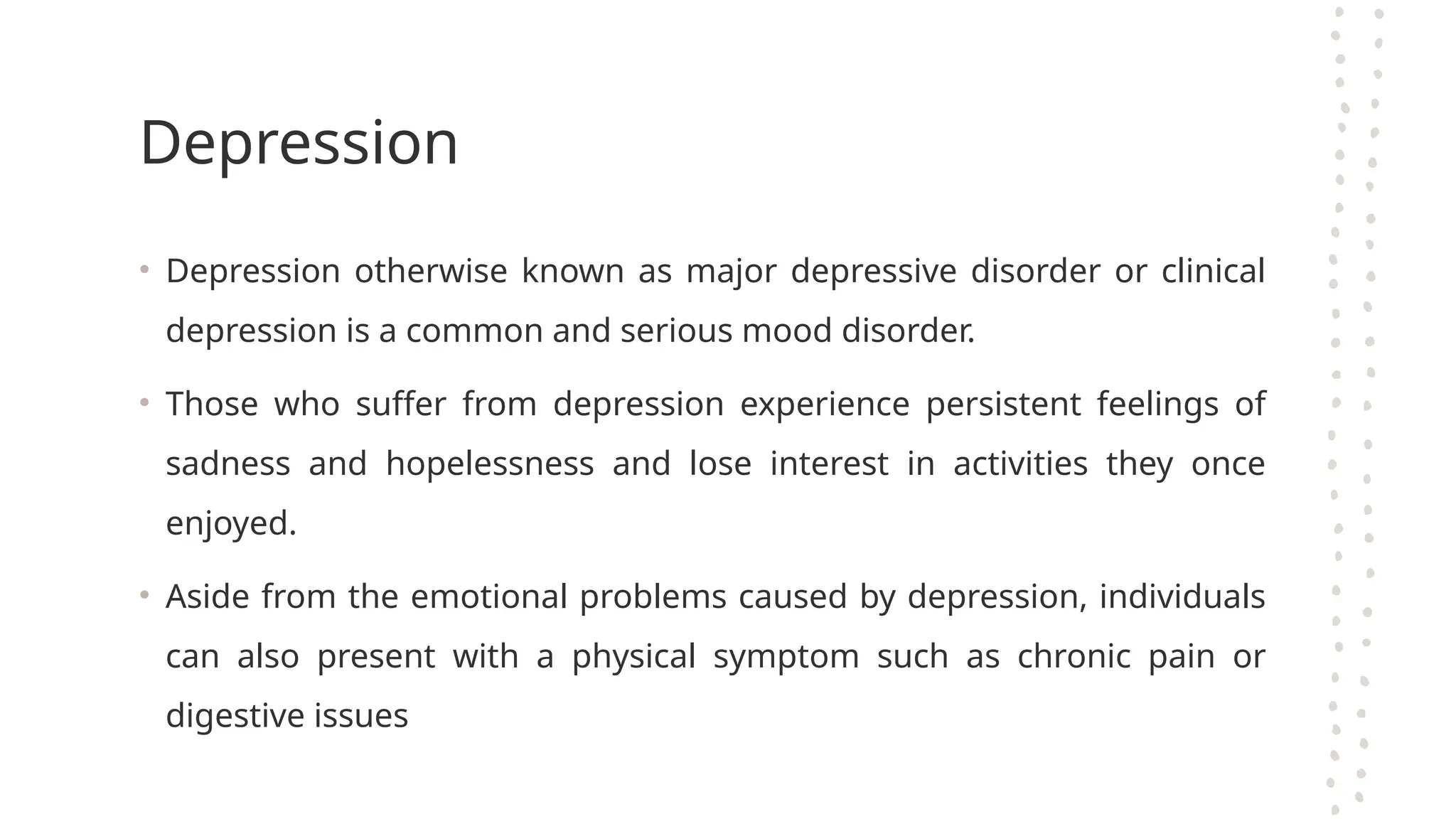 Depression
• Depression otherwise known as major depressive disorder or clinical
depression is a common and serious mood disorder.
• Those who suffer from depression experience persistent feelings of
sadness and hopelessness and lose interest in activities they once
enjoyed.
• Aside from the emotional problems caused by depression, individuals
can also present with a physical symptom such as chronic pain or
digestive issues
 