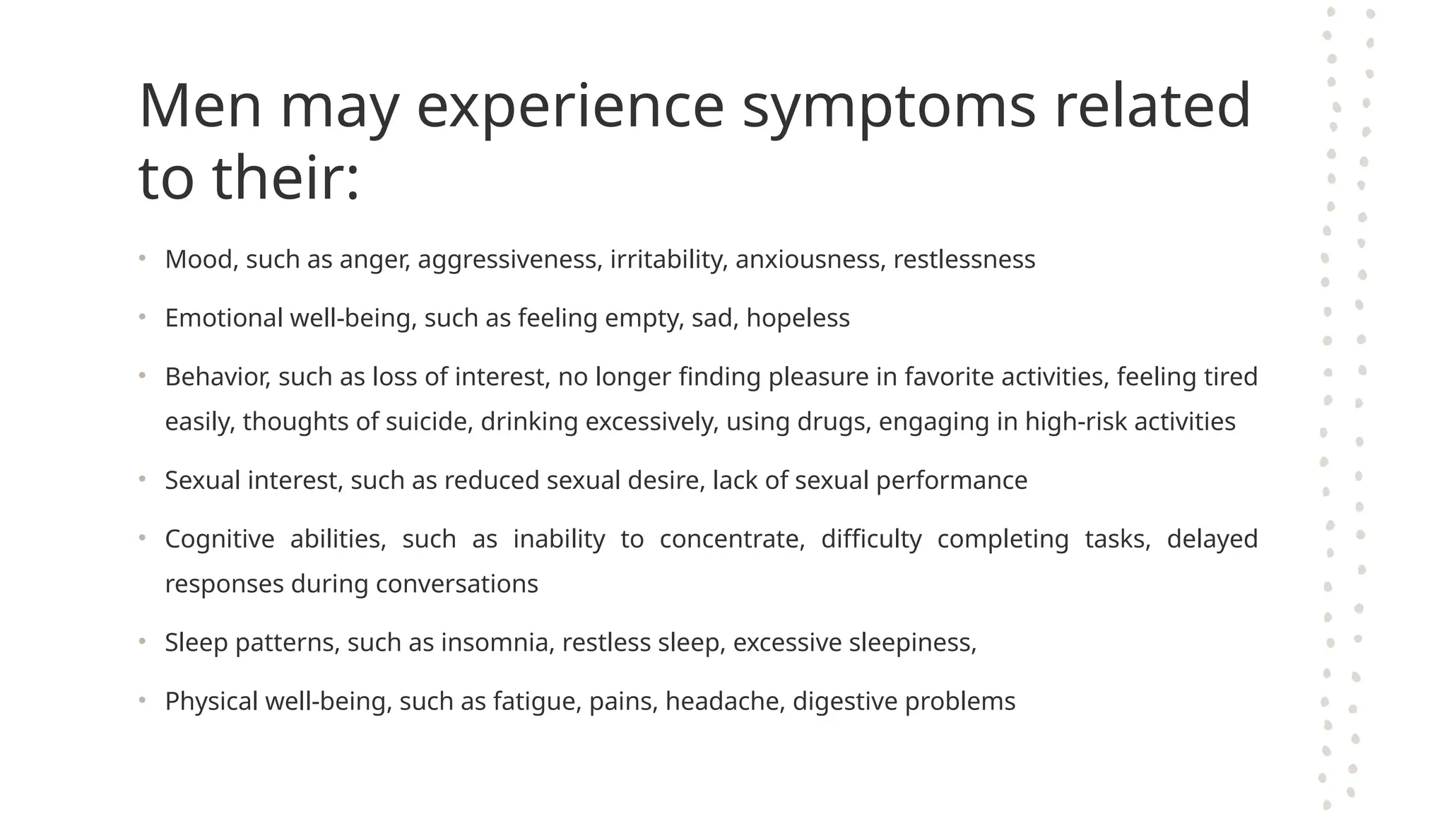 Men may experience symptoms related
to their:
• Mood, such as anger, aggressiveness, irritability, anxiousness, restlessness
• Emotional well-being, such as feeling empty, sad, hopeless
• Behavior, such as loss of interest, no longer finding pleasure in favorite activities, feeling tired
easily, thoughts of suicide, drinking excessively, using drugs, engaging in high-risk activities
• Sexual interest, such as reduced sexual desire, lack of sexual performance
• Cognitive abilities, such as inability to concentrate, difficulty completing tasks, delayed
responses during conversations
• Sleep patterns, such as insomnia, restless sleep, excessive sleepiness,
• Physical well-being, such as fatigue, pains, headache, digestive problems
 