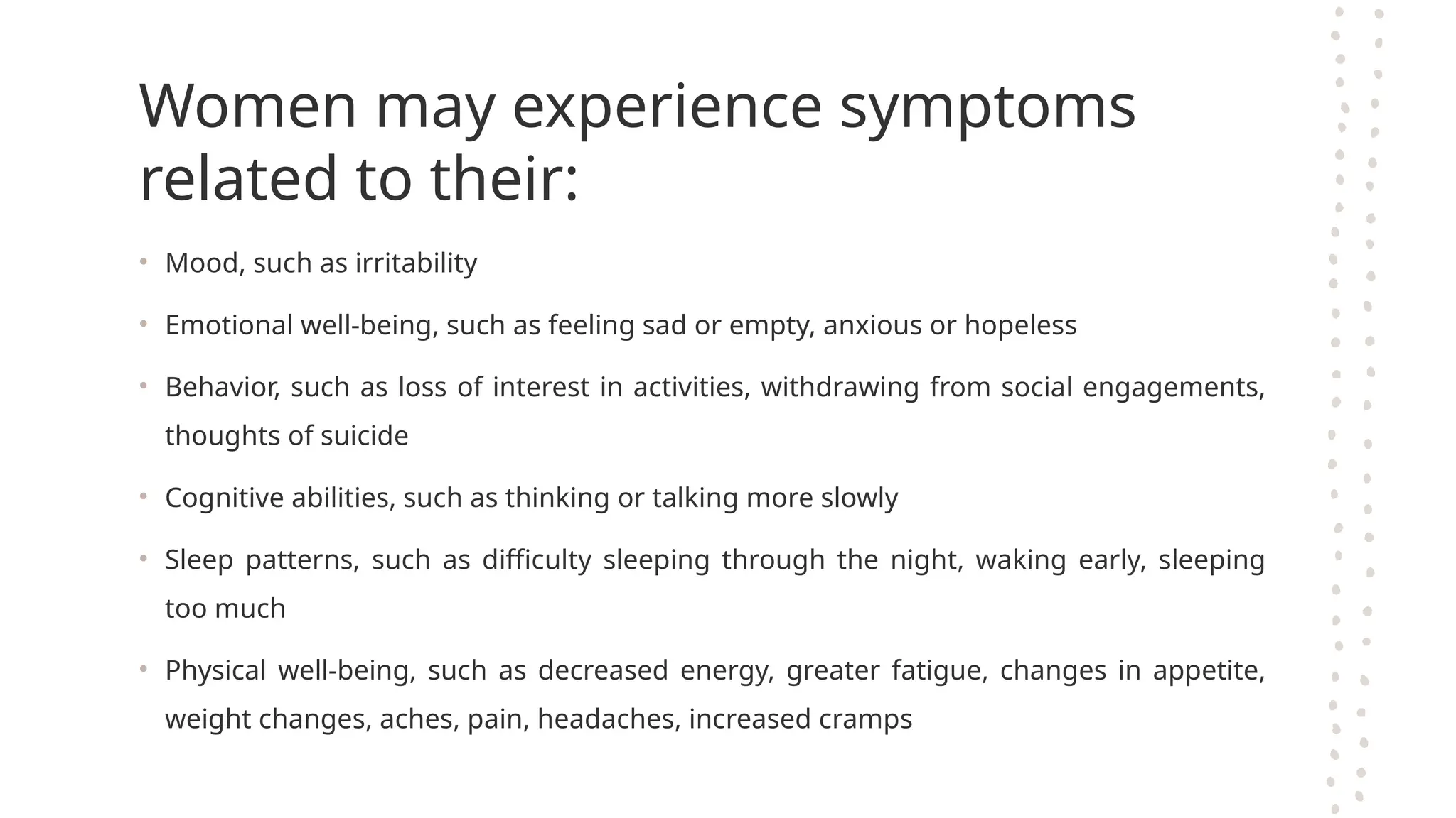 Women may experience symptoms
related to their:
• Mood, such as irritability
• Emotional well-being, such as feeling sad or empty, anxious or hopeless
• Behavior, such as loss of interest in activities, withdrawing from social engagements,
thoughts of suicide
• Cognitive abilities, such as thinking or talking more slowly
• Sleep patterns, such as difficulty sleeping through the night, waking early, sleeping
too much
• Physical well-being, such as decreased energy, greater fatigue, changes in appetite,
weight changes, aches, pain, headaches, increased cramps
 