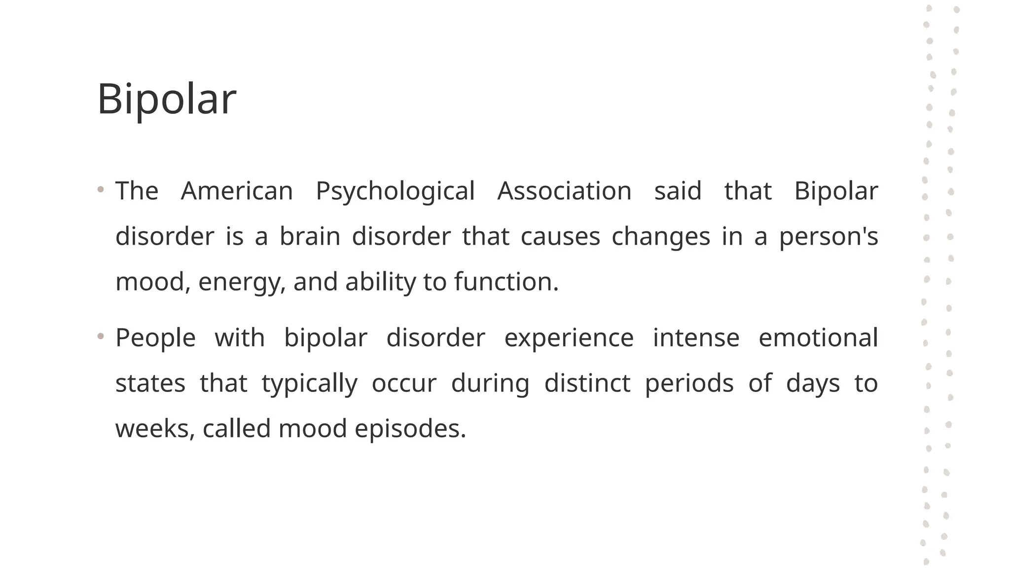 Bipolar
• The American Psychological Association said that Bipolar
disorder is a brain disorder that causes changes in a person's
mood, energy, and ability to function.
• People with bipolar disorder experience intense emotional
states that typically occur during distinct periods of days to
weeks, called mood episodes.
 
