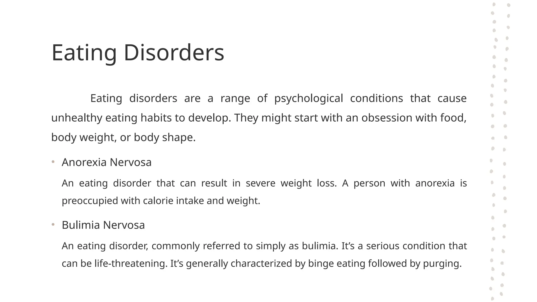Eating Disorders
Eating disorders are a range of psychological conditions that cause
unhealthy eating habits to develop. They might start with an obsession with food,
body weight, or body shape.
• Anorexia Nervosa
An eating disorder that can result in severe weight loss. A person with anorexia is
preoccupied with calorie intake and weight.
• Bulimia Nervosa
An eating disorder, commonly referred to simply as bulimia. It’s a serious condition that
can be life-threatening. It’s generally characterized by binge eating followed by purging.
 
