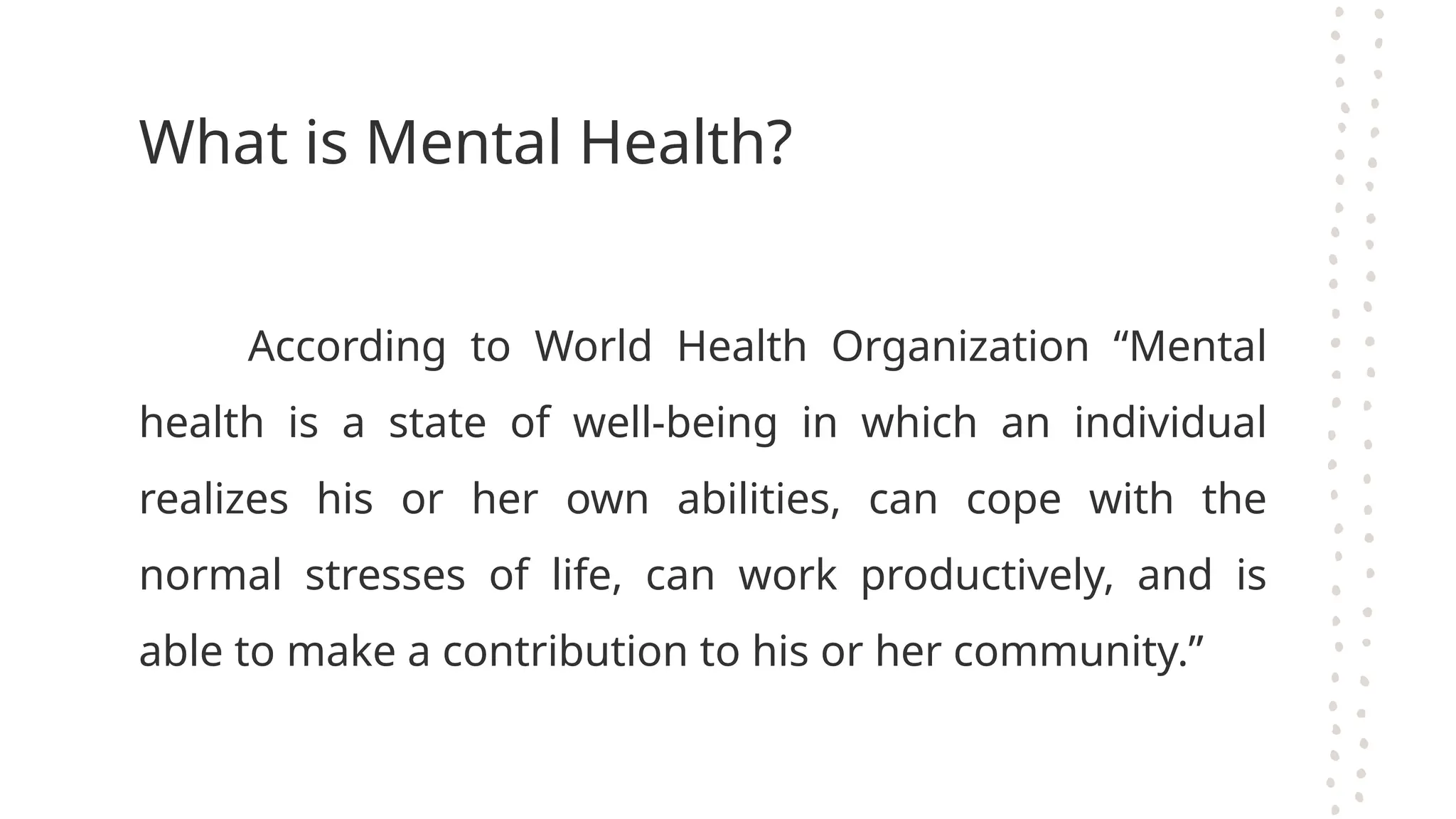 What is Mental Health?
According to World Health Organization “Mental
health is a state of well-being in which an individual
realizes his or her own abilities, can cope with the
normal stresses of life, can work productively, and is
able to make a contribution to his or her community.”
 