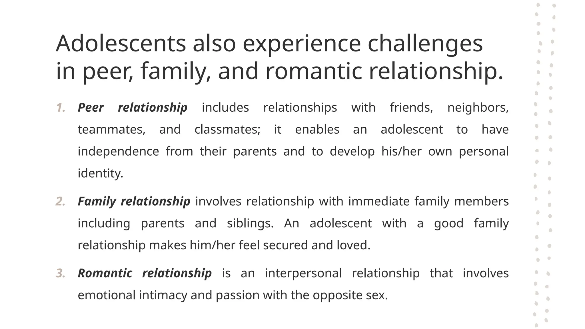 Adolescents also experience challenges
in peer, family, and romantic relationship.
1. Peer relationship includes relationships with friends, neighbors,
teammates, and classmates; it enables an adolescent to have
independence from their parents and to develop his/her own personal
identity.
2. Family relationship involves relationship with immediate family members
including parents and siblings. An adolescent with a good family
relationship makes him/her feel secured and loved.
3. Romantic relationship is an interpersonal relationship that involves
emotional intimacy and passion with the opposite sex.
 