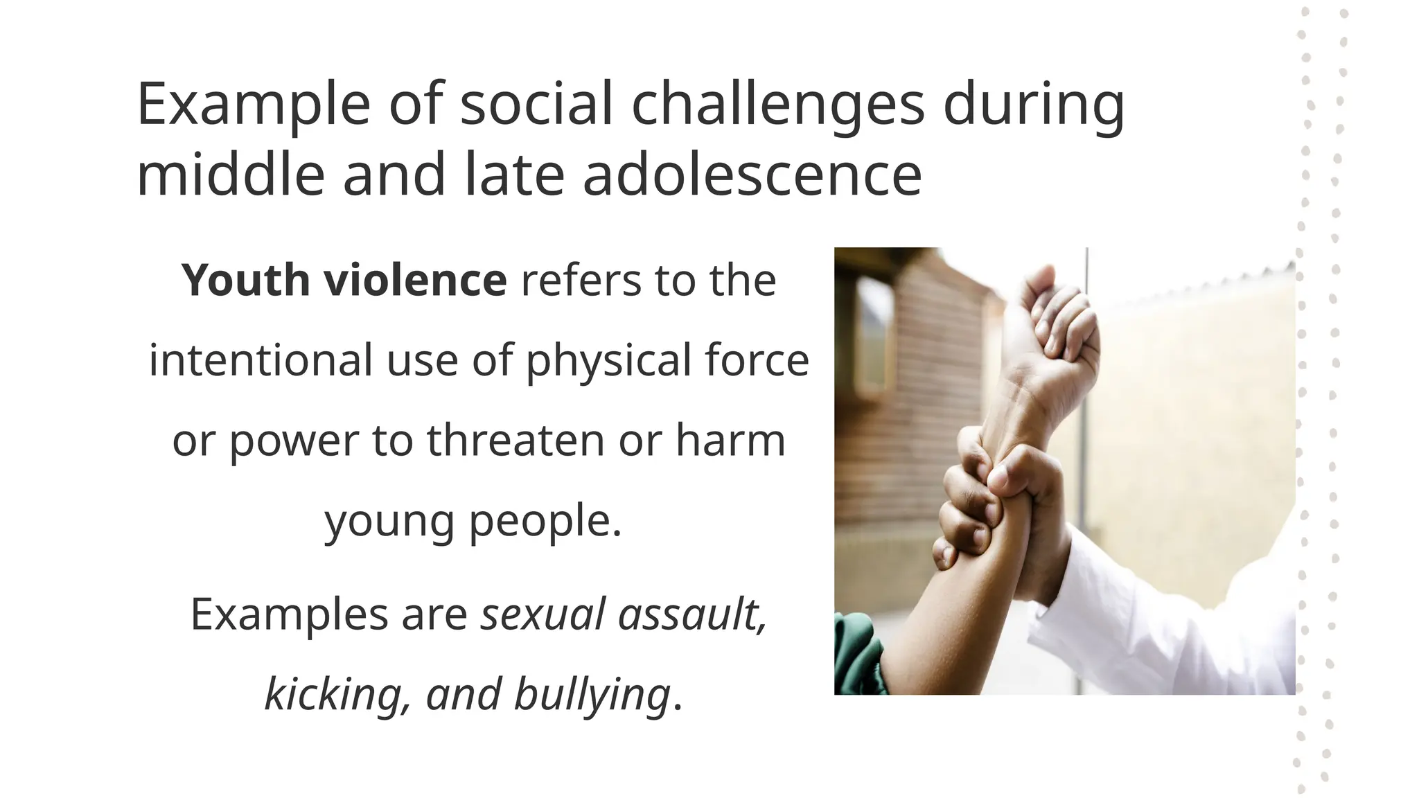Example of social challenges during
middle and late adolescence
Youth violence refers to the
intentional use of physical force
or power to threaten or harm
young people.
Examples are sexual assault,
kicking, and bullying.
 