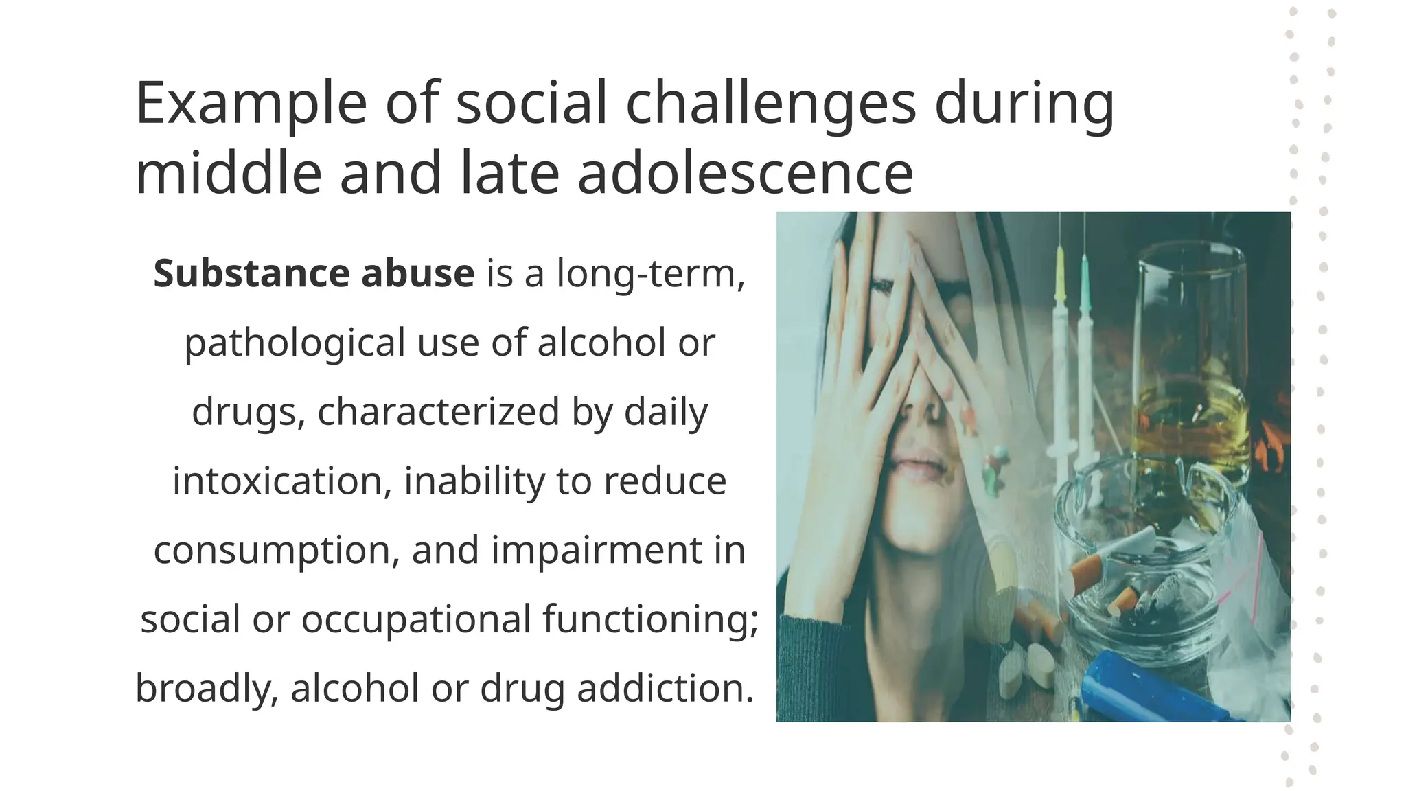 Example of social challenges during
middle and late adolescence
Substance abuse is a long-term,
pathological use of alcohol or
drugs, characterized by daily
intoxication, inability to reduce
consumption, and impairment in
social or occupational functioning;
broadly, alcohol or drug addiction.
 