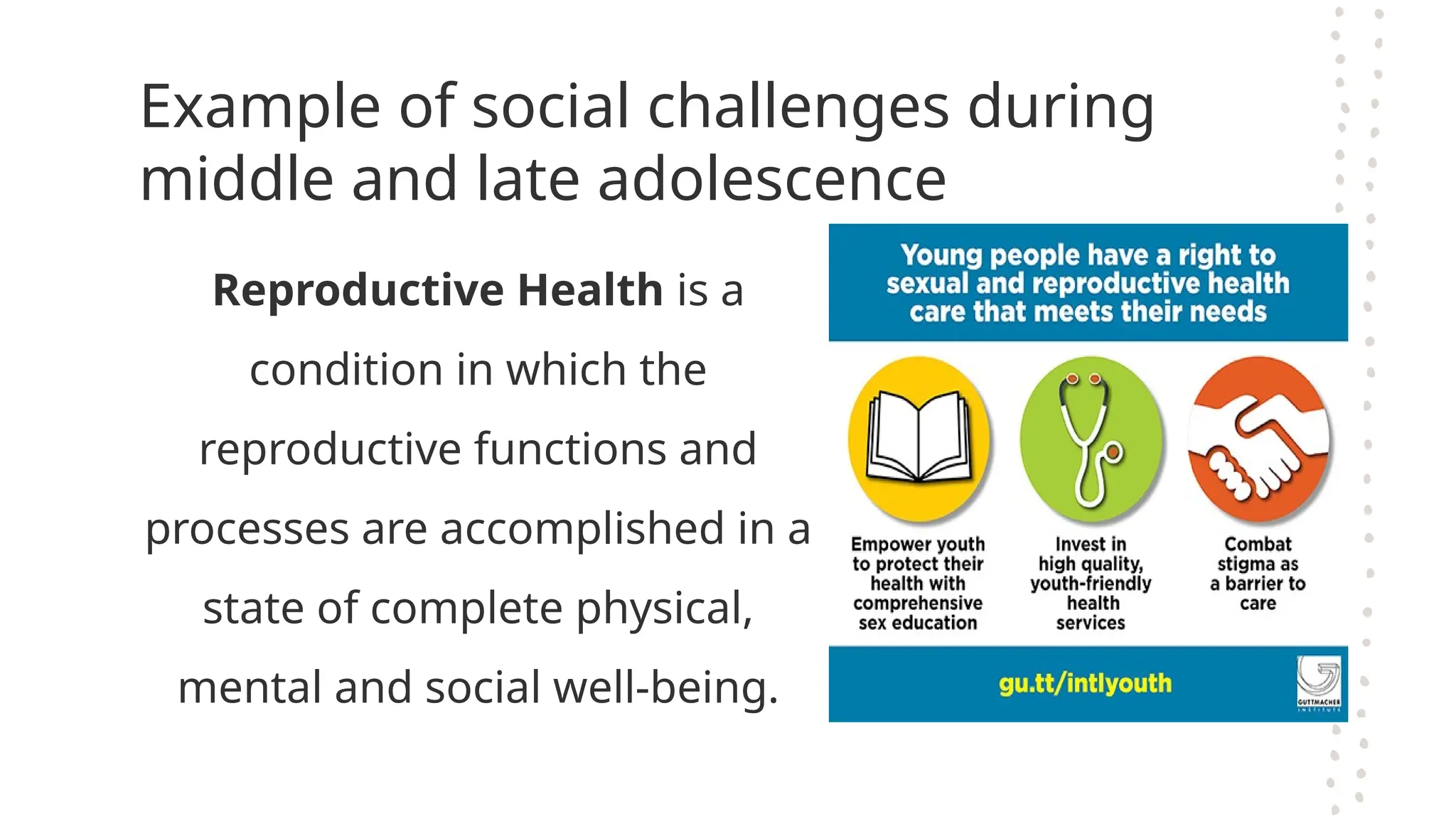 Example of social challenges during
middle and late adolescence
Reproductive Health is a
condition in which the
reproductive functions and
processes are accomplished in a
state of complete physical,
mental and social well-being.
 