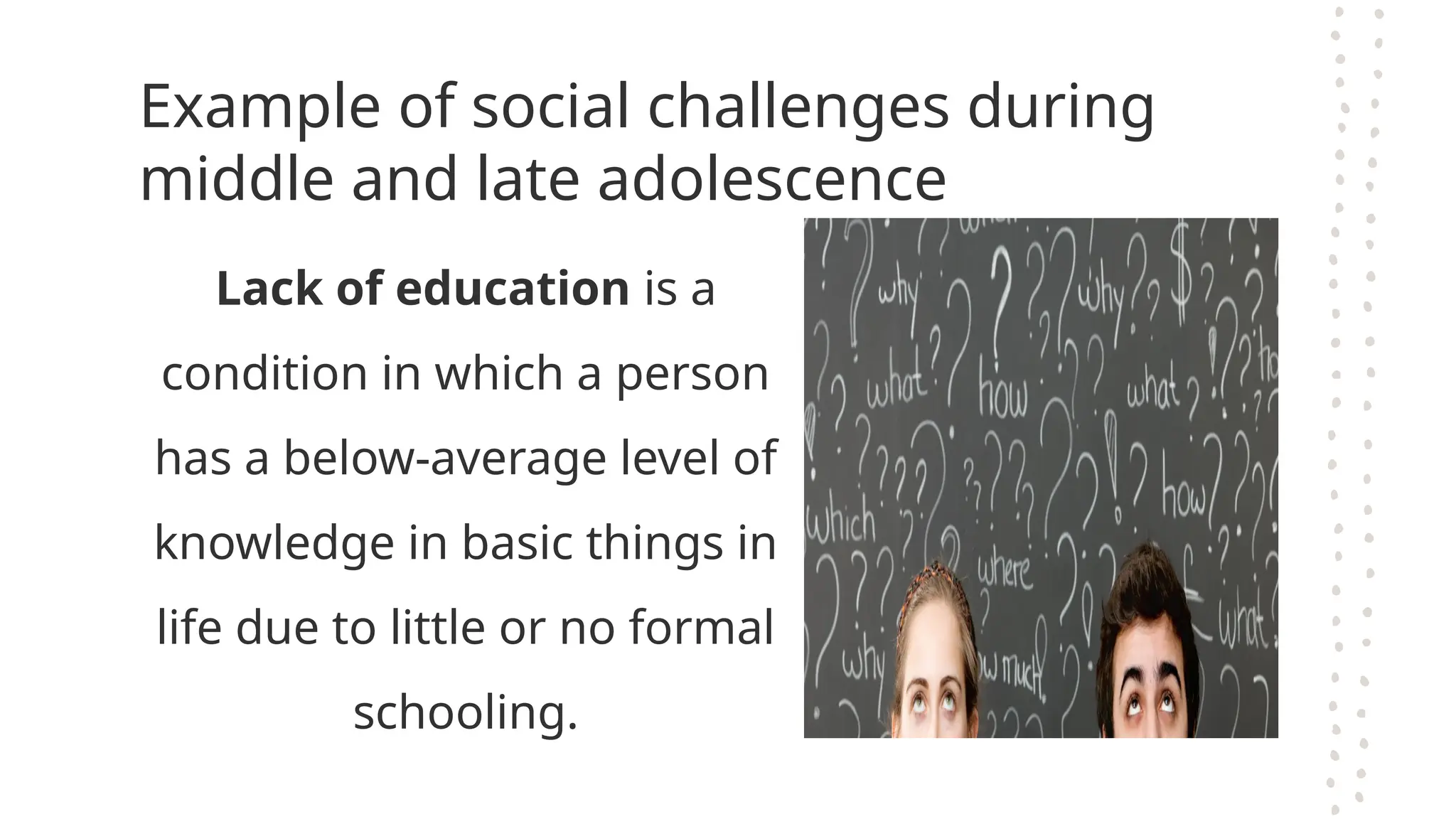 Example of social challenges during
middle and late adolescence
Lack of education is a
condition in which a person
has a below-average level of
knowledge in basic things in
life due to little or no formal
schooling.
 