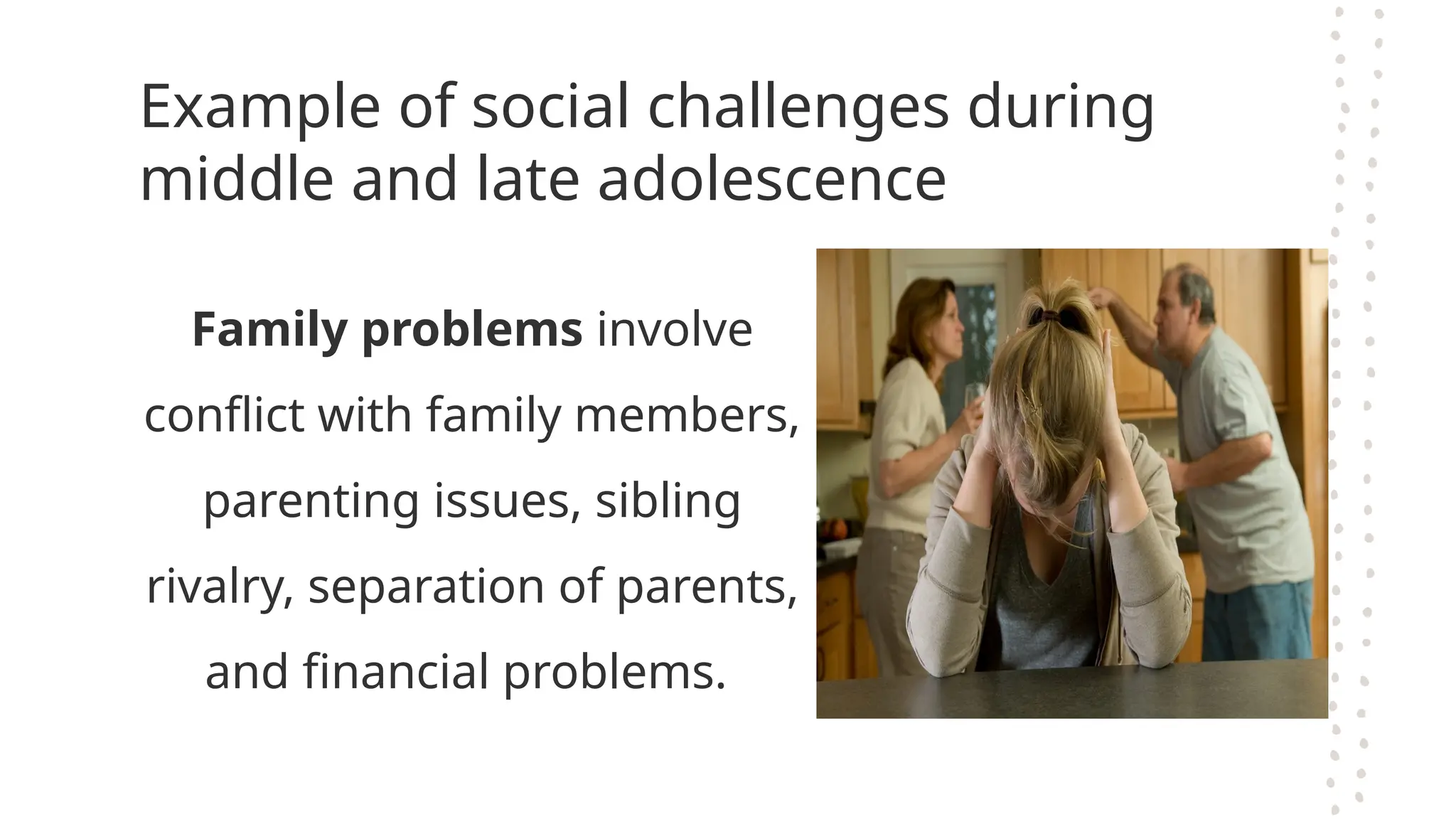 Example of social challenges during
middle and late adolescence
Family problems involve
conflict with family members,
parenting issues, sibling
rivalry, separation of parents,
and financial problems.
 