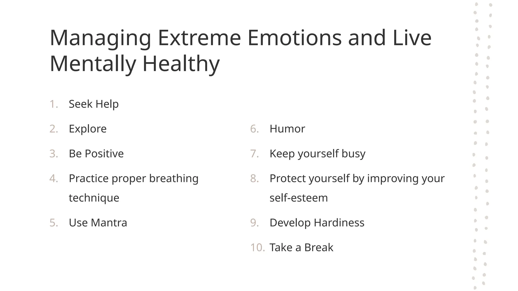 Managing Extreme Emotions and Live
Mentally Healthy
1. Seek Help
2. Explore
3. Be Positive
4. Practice proper breathing
technique
5. Use Mantra
6. Humor
7. Keep yourself busy
8. Protect yourself by improving your
self-esteem
9. Develop Hardiness
10. Take a Break
 