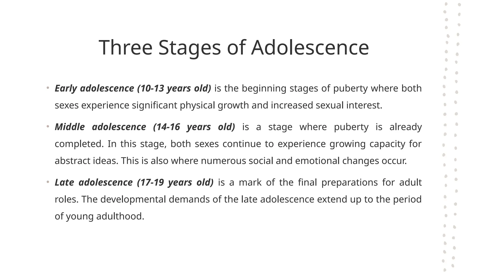 Three Stages of Adolescence
• Early adolescence (10-13 years old) is the beginning stages of puberty where both
sexes experience significant physical growth and increased sexual interest.
• Middle adolescence (14-16 years old) is a stage where puberty is already
completed. In this stage, both sexes continue to experience growing capacity for
abstract ideas. This is also where numerous social and emotional changes occur.
• Late adolescence (17-19 years old) is a mark of the final preparations for adult
roles. The developmental demands of the late adolescence extend up to the period
of young adulthood.
 