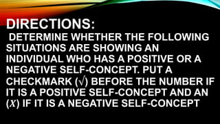 DIRECTIONS:
DETERMINE WHETHER THE FOLLOWING
SITUATIONS ARE SHOWING AN
INDIVIDUAL WHO HAS A POSITIVE OR A
NEGATIVE SELF-CONCEPT. PUT A
CHECKMARK (√) BEFORE THE NUMBER IF
IT IS A POSITIVE SELF-CONCEPT AND AN
(𝑿) IF IT IS A NEGATIVE SELF-CONCEPT
 
