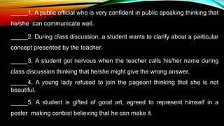_____1. A public official who is very confident in public speaking thinking that
he/she can communicate well.
_____2. During class discussion, a student wants to clarify about a particular
concept presented by the teacher.
_____3. A student got nervous when the teacher calls his/her name during
class discussion thinking that he/she might give the wrong answer.
_____4. A young lady refused to join the pageant thinking that she is not
beautiful.
_____5. A student is gifted of good art, agreed to represent himself in a
poster making contest believing that he can make it.
 