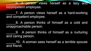 _____6. A person views herself as a lazy and
incompetent employee.
_____7. A person views herself as a hard-working
and competent employee.
_____8. A person thinks of himself as a cold and
unapproachable person.
_____9. A person thinks of himself as a nurturing
and caring person.
_____10. A woman sees herself as a terrible spouse
and friend.
 