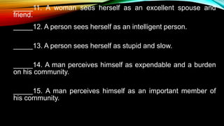 _____11. A woman sees herself as an excellent spouse and
friend.
_____12. A person sees herself as an intelligent person.
_____13. A person sees herself as stupid and slow.
_____14. A man perceives himself as expendable and a burden
on his community.
_____15. A man perceives himself as an important member of
his community.
 