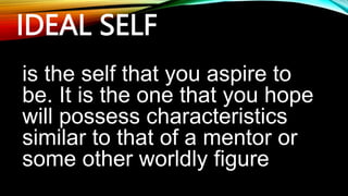 IDEAL SELF
is the self that you aspire to
be. It is the one that you hope
will possess characteristics
similar to that of a mentor or
some other worldly figure
 