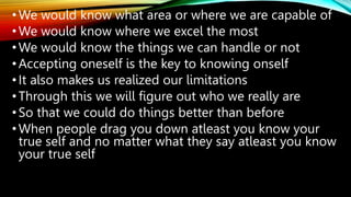 •We would know what area or where we are capable of
•We would know where we excel the most
•We would know the things we can handle or not
•Accepting oneself is the key to knowing onself
•It also makes us realized our limitations
•Through this we will figure out who we really are
•So that we could do things better than before
•When people drag you down atleast you know your
true self and no matter what they say atleast you know
your true self
 