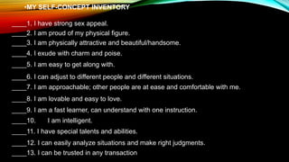 •MY SELF-CONCEPT INVENTORY
____1. I have strong sex appeal.
____2. I am proud of my physical figure.
____3. I am physically attractive and beautiful/handsome.
____4. I exude with charm and poise.
____5. I am easy to get along with.
____6. I can adjust to different people and different situations.
____7. I am approachable; other people are at ease and comfortable with me.
____8. I am lovable and easy to love.
____9. I am a fast learner, can understand with one instruction.
____10. I am intelligent.
____11. I have special talents and abilities.
____12. I can easily analyze situations and make right judgments.
____13. I can be trusted in any transaction
 