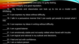 ____14. I have a clear conscience and carry no guilty feeling.
____15. I have integrity and good reputation.
____16. My friends and classmates can look up to me as a model worth
emulating.
____17. I can express my ideas without difficulty.
____18. I talk in a persuasive manner that I can easily get people to accept what I
say.
____19. I can express my ideas in writing without difficulty.
____20. I am a good listener.
____21. I am emotionally stable and not easily rattled when faced with trouble.
____22. I am logical and rational in my outlook and decisions.
____23. I feel and act with confidence.
____24. I am a mature person
 