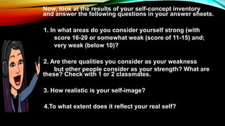 Now, look at the results of your self-concept inventory
and answer the following questions in your answer sheets.
1. 1. In what areas do you consider yourself strong (with
score 16-20 or somewhat weak (score of 11-15) and;
very weak (below 10)?
1. 2. Are there qualities you consider as your weakness
but other people consider as your strength? What are
these? Check with 1 or 2 classmates.
1. 3. How realistic is your self-image?
4.To what extent does it reflect your real self?
 