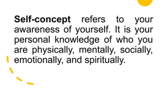 Self-concept refers to your
awareness of yourself. It is your
personal knowledge of who you
are physically, mentally, socially,
emotionally, and spiritually.
 
