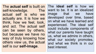 The ideal self is how we
want to be. It is an idealized
image that we have
developed over time, based
on what we have learned and
experienced. The ideal self
could include components of
what our parents have taught
us, what we admire in others,
what our society promotes,
and what we think is in our
best interest.
The actual self is built on
self-knowledge. The
actual self is who we
actually are. It is how we
think, how we feel, look,
and act. The actual self
can be seen by others,
but because we have no
way of truly knowing how
others view us, the actual
self is our self-image.
 