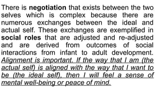 There is negotiation that exists between the two
selves which is complex because there are
numerous exchanges between the ideal and
actual self. These exchanges are exemplified in
social roles that are adjusted and re-adjusted
and are derived from outcomes of social
interactions from infant to adult development.
Alignment is important. If the way that I am (the
actual self) is aligned with the way that I want to
be (the ideal self), then I will feel a sense of
mental well-being or peace of mind.
 