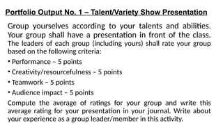 Portfolio Output No. 1 – Talent/Variety Show Presentation
Group yourselves according to your talents and abilities.
Your group shall have a presentation in front of the class.
The leaders of each group (including yours) shall rate your group
based on the following criteria:
• Performance – 5 points
• Creativity/resourcefulness – 5 points
• Teamwork – 5 points
• Audience impact – 5 points
Compute the average of ratings for your group and write this
average rating for your presentation in your journal. Write about
your experience as a group leader/member in this activity.
 