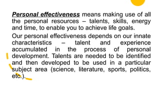 Personal effectiveness means making use of all
the personal resources – talents, skills, energy
and time, to enable you to achieve life goals.
Our personal effectiveness depends on our innate
characteristics – talent and experience
accumulated in the process of personal
development. Talents are needed to be identified
and then developed to be used in a particular
subject area (science, literature, sports, politics,
etc.).
 