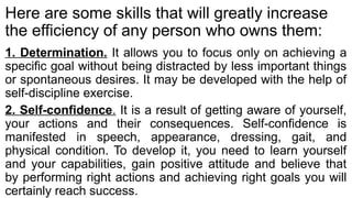 Here are some skills that will greatly increase
the efficiency of any person who owns them:
1. Determination. It allows you to focus only on achieving a
specific goal without being distracted by less important things
or spontaneous desires. It may be developed with the help of
self-discipline exercise.
2. Self-confidence. It is a result of getting aware of yourself,
your actions and their consequences. Self-confidence is
manifested in speech, appearance, dressing, gait, and
physical condition. To develop it, you need to learn yourself
and your capabilities, gain positive attitude and believe that
by performing right actions and achieving right goals you will
certainly reach success.
 