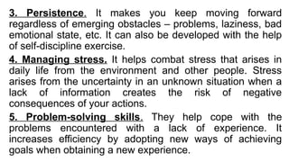 3. Persistence. It makes you keep moving forward
regardless of emerging obstacles – problems, laziness, bad
emotional state, etc. It can also be developed with the help
of self-discipline exercise.
4. Managing stress. It helps combat stress that arises in
daily life from the environment and other people. Stress
arises from the uncertainty in an unknown situation when a
lack of information creates the risk of negative
consequences of your actions.
5. Problem-solving skills. They help cope with the
problems encountered with a lack of experience. It
increases efficiency by adopting new ways of achieving
goals when obtaining a new experience.
 