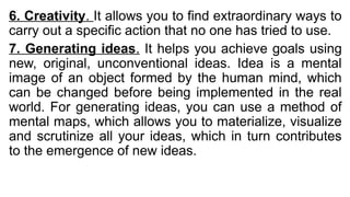 6. Creativity. It allows you to find extraordinary ways to
carry out a specific action that no one has tried to use.
7. Generating ideas. It helps you achieve goals using
new, original, unconventional ideas. Idea is a mental
image of an object formed by the human mind, which
can be changed before being implemented in the real
world. For generating ideas, you can use a method of
mental maps, which allows you to materialize, visualize
and scrutinize all your ideas, which in turn contributes
to the emergence of new ideas.
 