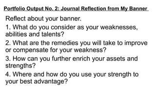 Portfolio Output No. 2: Journal Reflection from My Banner
Reflect about your banner.
1. What do you consider as your weaknesses,
abilities and talents?
2. What are the remedies you will take to improve
or compensate for your weakness?
3. How can you further enrich your assets and
strengths?
4. Where and how do you use your strength to
your best advantage?
 