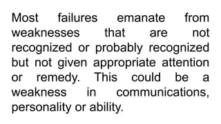 Most failures emanate from
weaknesses that are not
recognized or probably recognized
but not given appropriate attention
or remedy. This could be a
weakness in communications,
personality or ability.
 