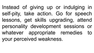 Instead of giving up or indulging in
self-pity, take action. Go for speech
lessons, get skills upgrading, attend
personality development sessions or
whatever appropriate remedies to
your perceived weakness.
 