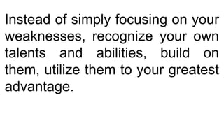 Instead of simply focusing on your
weaknesses, recognize your own
talents and abilities, build on
them, utilize them to your greatest
advantage.
 