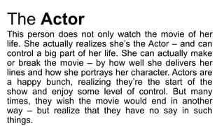 The Actor
This person does not only watch the movie of her
life. She actually realizes she’s the Actor – and can
control a big part of her life. She can actually make
or break the movie – by how well she delivers her
lines and how she portrays her character. Actors are
a happy bunch, realizing they’re the start of the
show and enjoy some level of control. But many
times, they wish the movie would end in another
way – but realize that they have no say in such
things.
 